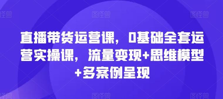 直播带货运营课，0基础全套运营实操课，流量变现+思维模型+多案例呈现-云长聊项目