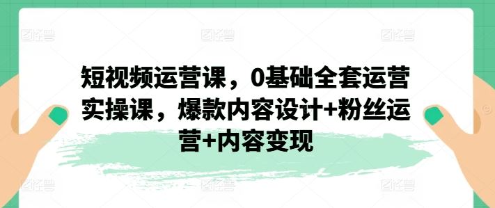 短视频运营课，0基础全套运营实操课，爆款内容设计+粉丝运营+内容变现-云长聊项目