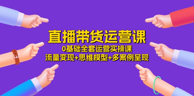 直播带货运营课，0基础全套运营实操 流量变现+思维模型+多案例呈现（34节）-云长聊项目