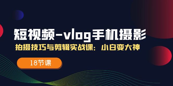 短视频vlog手机摄影拍摄技巧与剪辑实战课，小白变大神（18节课）-云长聊项目