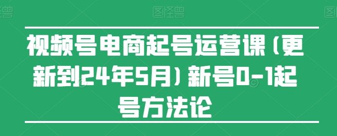 视频号电商起号运营课(更新24年7月)新号0-1起号方法论-云长聊项目