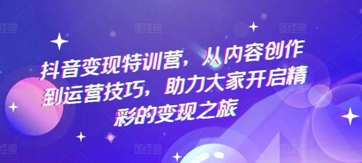 抖音变现特训营，从内容创作到运营技巧，助力大家开启精彩的变现之旅-云长聊项目
