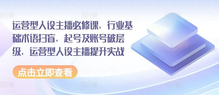 运营型人设主播必修课，行业基础术语扫盲，起号及账号破层级，运营型人设主播提升实战-云长聊项目