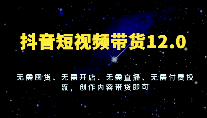 抖音短视频带货12.0，无需囤货、无需开店、无需直播、无需付费投流，创作内容带货即可-云长聊项目