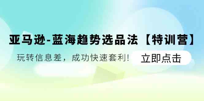 亚马逊蓝海趋势选品法【特训营】：玩转信息差，成功快速套利-云长聊项目