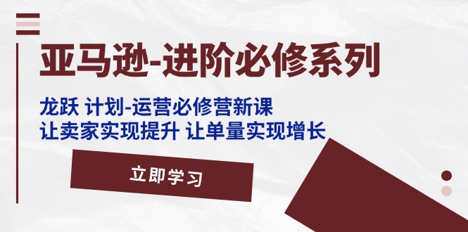 （11623期）亚马逊-进阶必修系列，龙跃 计划-运营必修营新课，让卖家实现提升 让单…-云长聊项目