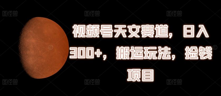 视频号天文赛道，日入300+，搬运玩法，捡钱项目【揭秘】-云长聊项目