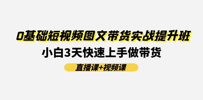0基础短视频图文带货实战提升班，小白3天快速上手做带货(直播课+视频课)-云长聊项目
