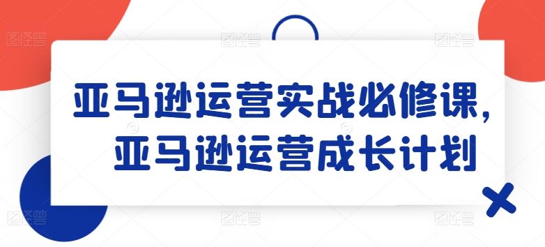 亚马逊运营实战必修课，亚马逊运营成长计划-云长聊项目