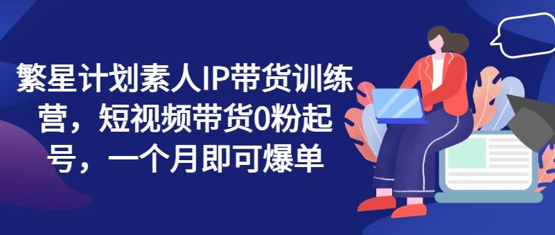 繁星计划素人IP带货训练营，短视频带货0粉起号，一个月即可爆单-云长聊项目