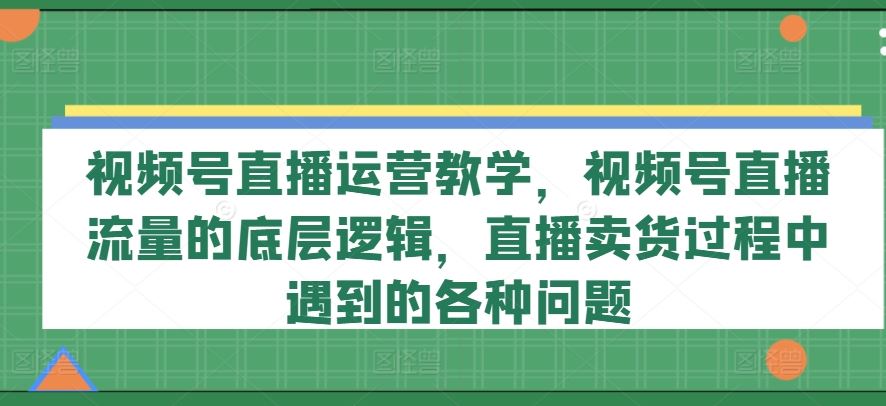 视频号直播运营教学，视频号直播流量的底层逻辑，直播卖货过程中遇到的各种问题-云长聊项目