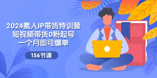 2024素人IP带货特训营，短视频带货0粉起号，一个月即可爆单（156节）-云长聊项目