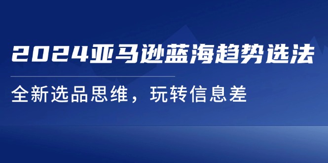（11703期）2024亚马逊蓝海趋势选法，全新选品思维，玩转信息差-云长聊项目