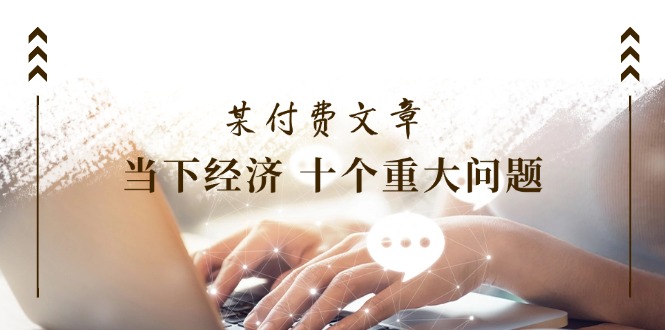（11707期）某付费文章《当下经济 十个重大问题》覆盖了大家关心的全部经济类话题-云长聊项目