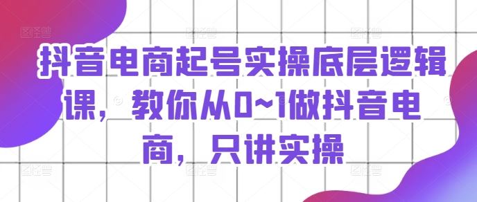 抖音电商起号实操底层逻辑课，教你从0~1做抖音电商，只讲实操-云长聊项目