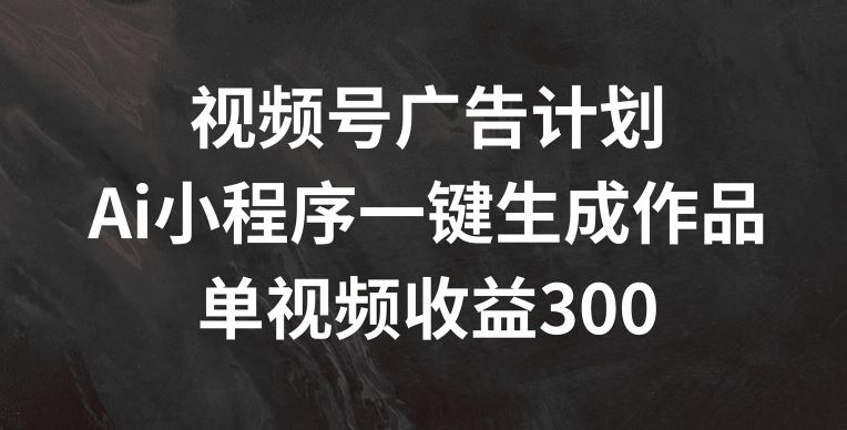 视频号广告计划，AI小程序一键生成作品， 单视频收益300+【揭秘】-云长聊项目