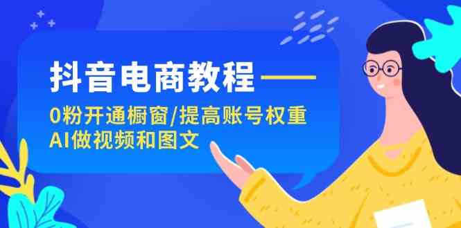 抖音电商教程：0粉开通橱窗/提高账号权重/AI做视频和图文-云长聊项目