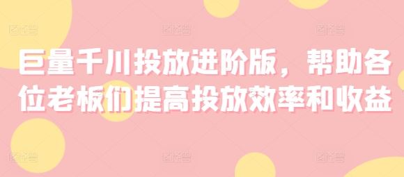 巨量千川投放进阶版，帮助各位老板们提高投放效率和收益-云长聊项目