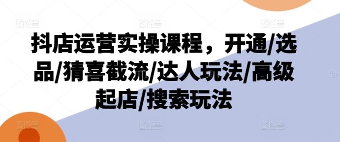 抖店运营实操课程，开通/选品/猜喜截流/达人玩法/高级起店/搜索玩法-云长聊项目