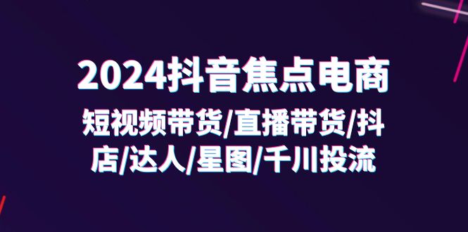 （11794期）2024抖音-焦点电商：短视频带货/直播带货/抖店/达人/星图/千川投流/32节课-云长聊项目