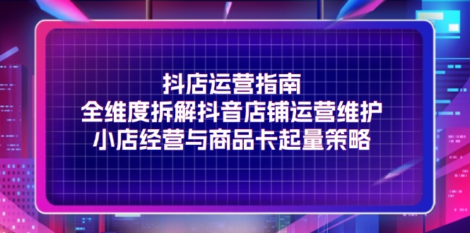（11799期）抖店运营指南，全维度拆解抖音店铺运营维护，小店经营与商品卡起量策略-云长聊项目