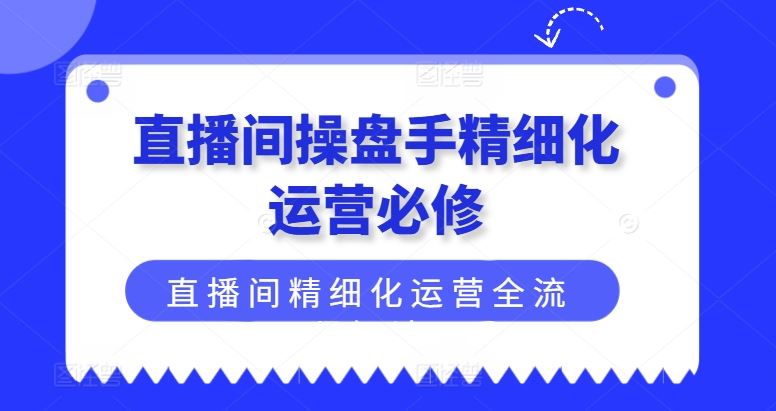 直播间操盘手精细化运营必修，直播间精细化运营全流程解读-云长聊项目