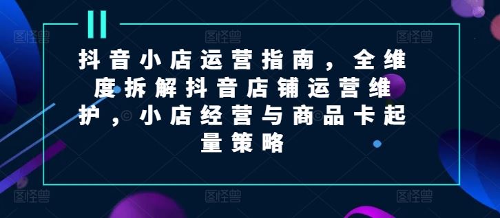 抖音小店运营指南，全维度拆解抖音店铺运营维护，小店经营与商品卡起量策略-云长聊项目