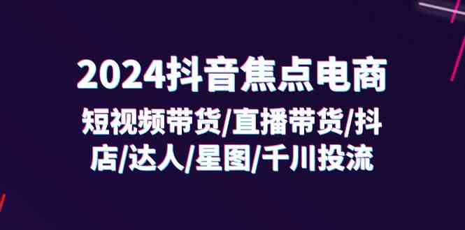 2024抖音焦点电商：短视频带货/直播带货/抖店/达人/星图/千川投流/32节课-云长聊项目