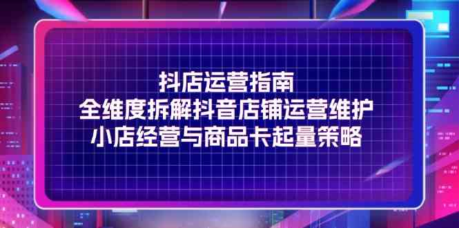 抖店运营指南，全维度拆解抖音店铺运营维护，小店经营与商品卡起量策略-云长聊项目