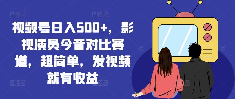 视频号日入500+，影视演员今昔对比赛道，超简单，发视频就有收益【揭秘】-云长聊项目
