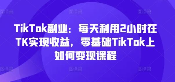 TikTok副业：每天利用2小时在TK实现收益，零基础TikTok上如何变现课程-云长聊项目