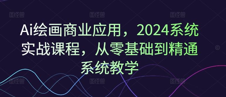 Ai绘画商业应用，2024系统实战课程，从零基础到精通系统教学-云长聊项目