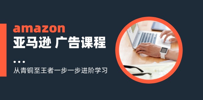 （11839期）amazon亚马逊 广告课程：从青铜至王者一步一步进阶学习（16节）-云长聊项目