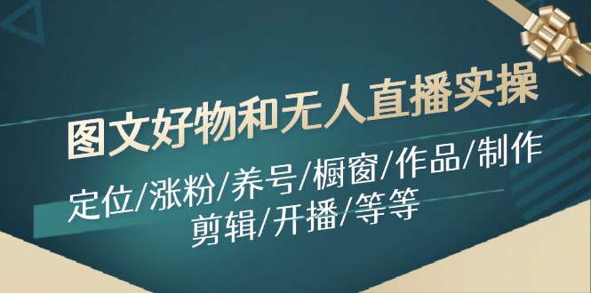 （11840期）图文好物和无人直播实操：定位/涨粉/养号/橱窗/作品/制作/剪辑/开播/等等-云长聊项目