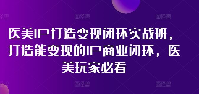 医美IP打造变现闭环实战班，打造能变现的IP商业闭环，医美玩家必看!-云长聊项目