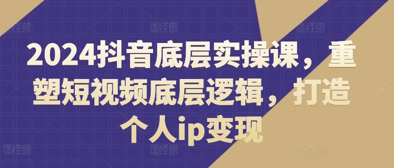 2024抖音底层实操课，​重塑短视频底层逻辑，打造个人ip变现-云长聊项目