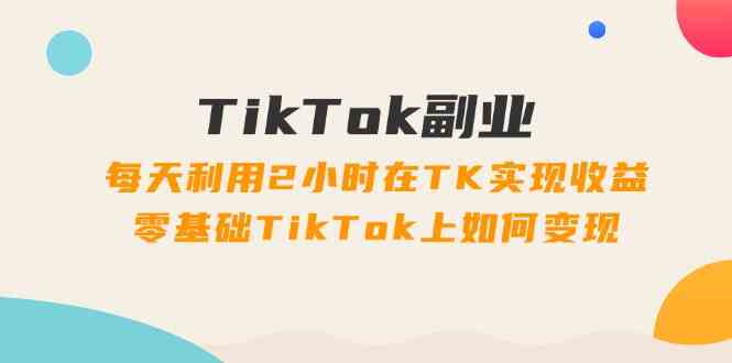 TikTok副业课：每天利用2小时在TK实现收益，零基础TikTok上如何变现（34节）-云长聊项目