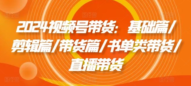 2024视频号带货：基础篇/剪辑篇/带货篇/书单类带货/直播带货-云长聊项目