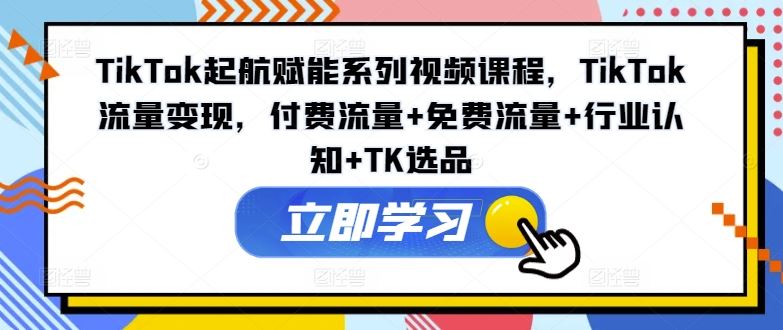 TikTok起航赋能系列视频课程，TikTok流量变现，付费流量+免费流量+行业认知+TK选品-云长聊项目
