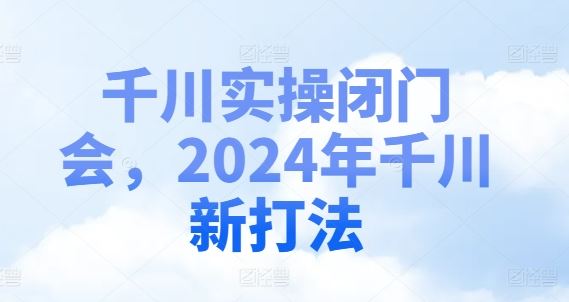 千川实操闭门会，2024年千川新打法-云长聊项目