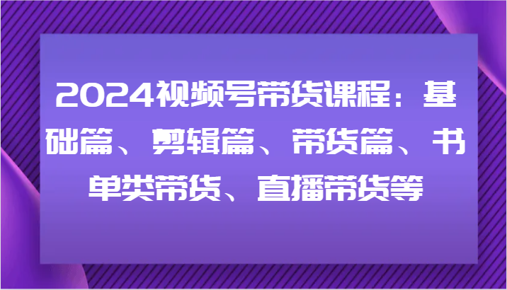 2024视频号带货课程：基础篇、剪辑篇、带货篇、书单类带货、直播带货等-云长聊项目