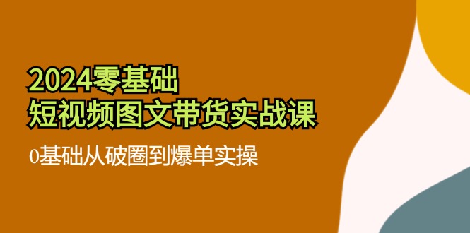 2024零基础短视频图文带货实战课：0基础从破圈到爆单实操（36节）-云长聊项目