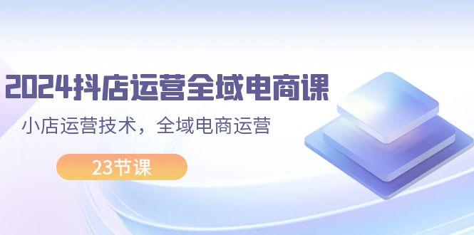 （11898期）2024抖店运营-全域电商课，小店运营技术，全域电商运营（23节课）-云长聊项目