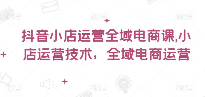 抖音小店运营全域电商课，​小店运营技术，全域电商运营-云长聊项目