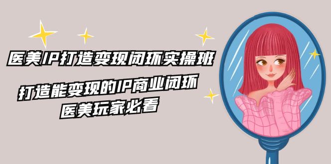 医美IP打造变现闭环实操班，打造能变现的IP商业闭环，医美玩家必看（22节）-云长聊项目