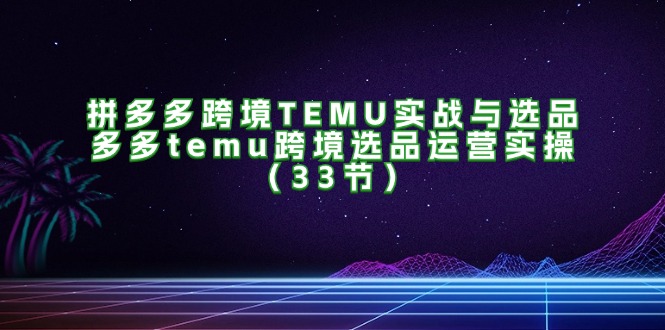 （11934期）拼多多跨境TEMU实战与选品，多多temu跨境选品运营实操（33节）-云长聊项目
