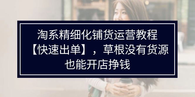 （11937期）淘系精细化铺货运营教程【快速出单】，草根没有货源，也能开店挣钱-云长聊项目