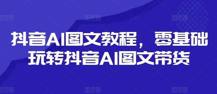 抖音AI图文教程，零基础玩转抖音AI图文带货-云长聊项目