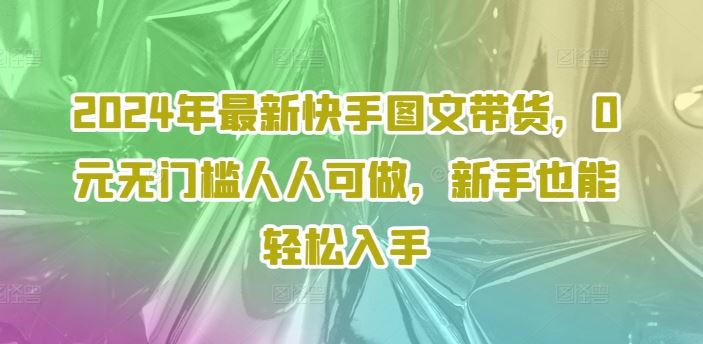 2024年最新快手图文带货，0元无门槛人人可做，新手也能轻松入手-云长聊项目