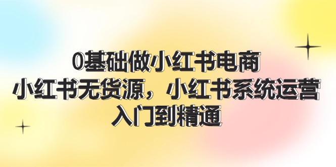 0基础做小红书电商，小红书无货源系统运营，入门到精通 (70节)-云长聊项目